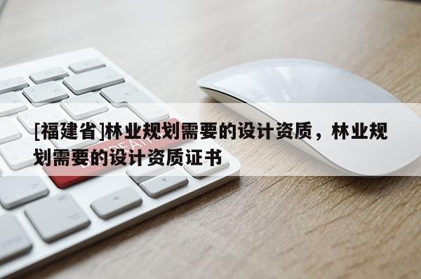 [福建省]林業規劃需要的設計資質，林業規劃需要的設計資質證書