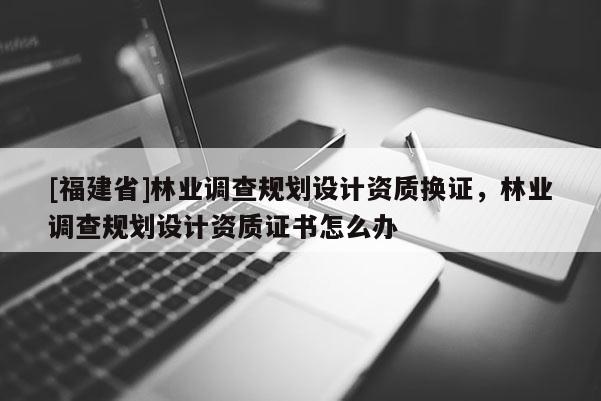 [福建省]林業調查規劃設計資質換證，林業調查規劃設計資質證書怎么辦
