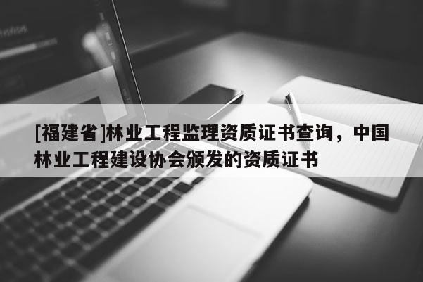 [福建省]林業工程監理資質證書查詢，中國林業工程建設協會頒發的資質證書