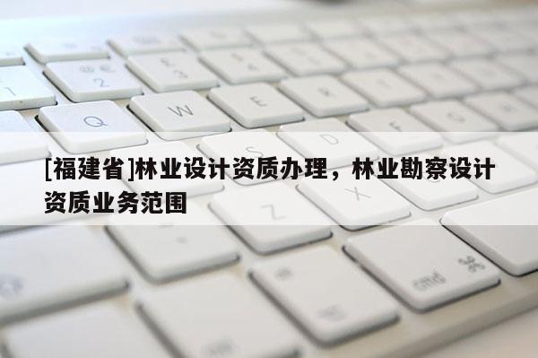 [福建省]林業設計資質辦理，林業勘察設計資質業務范圍