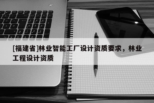 [福建省]林業智能工廠設計資質要求，林業工程設計資質