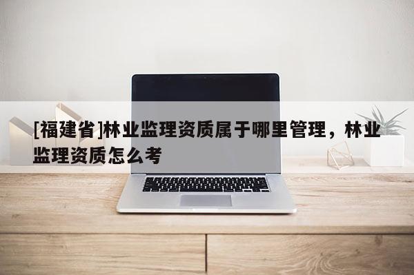 [福建省]林業監理資質屬于哪里管理，林業監理資質怎么考