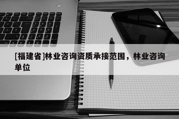 [福建省]林業(yè)咨詢資質(zhì)承接范圍，林業(yè)咨詢單位
