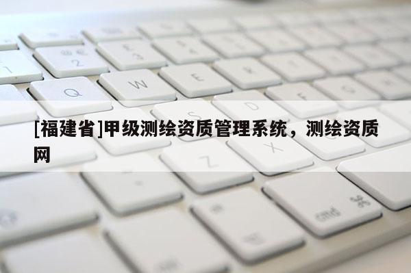 [福建省]甲級測繪資質(zhì)管理系統(tǒng)，測繪資質(zhì)網(wǎng)