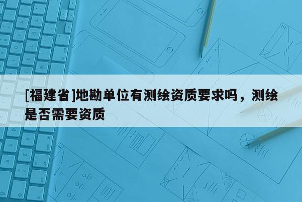[福建省]地勘單位有測繪資質要求嗎，測繪是否需要資質