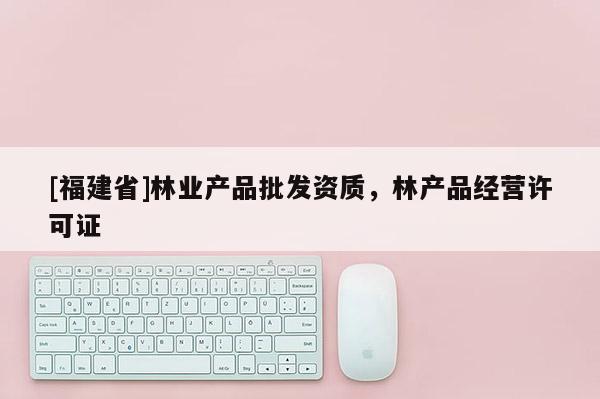 [福建省]林業產品批發資質，林產品經營許可證