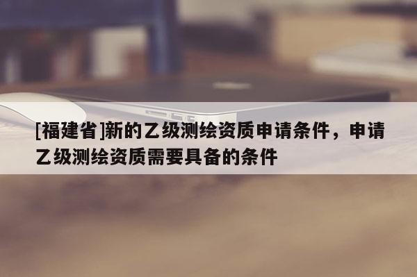 [福建省]新的乙級測繪資質申請條件，申請乙級測繪資質需要具備的條件