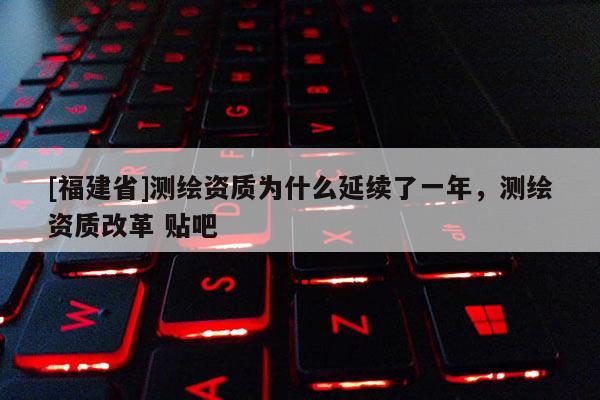 [福建省]測繪資質(zhì)為什么延續(xù)了一年，測繪資質(zhì)改革 貼吧
