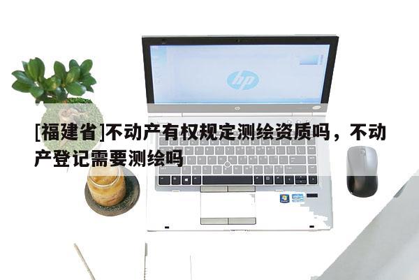 [福建省]不動產有權規定測繪資質嗎，不動產登記需要測繪嗎