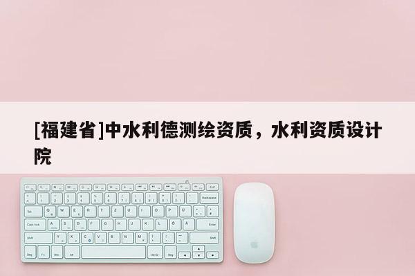 [福建省]中水利德測繪資質，水利資質設計院