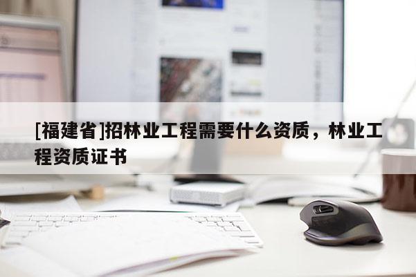 [福建省]招林業(yè)工程需要什么資質(zhì)，林業(yè)工程資質(zhì)證書(shū)