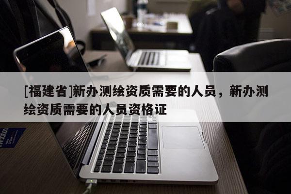 [福建省]新辦測繪資質需要的人員，新辦測繪資質需要的人員資格證