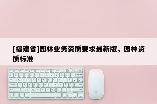[福建省]園林業(yè)務資質要求最新版，園林資質標準