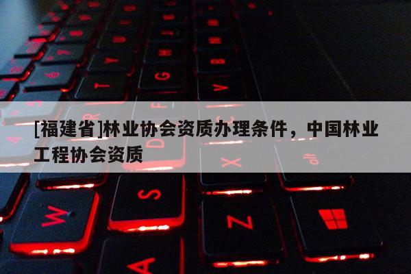 [福建省]林業協會資質辦理條件，中國林業工程協會資質