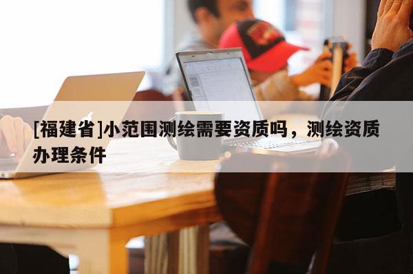 [福建省]小范圍測繪需要資質嗎，測繪資質辦理條件