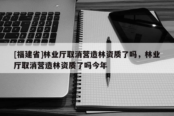 [福建省]林業廳取消營造林資質了嗎，林業廳取消營造林資質了嗎今年