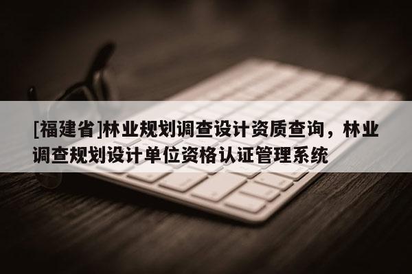 [福建省]林業(yè)規(guī)劃調(diào)查設(shè)計(jì)資質(zhì)查詢，林業(yè)調(diào)查規(guī)劃設(shè)計(jì)單位資格認(rèn)證管理系統(tǒng)