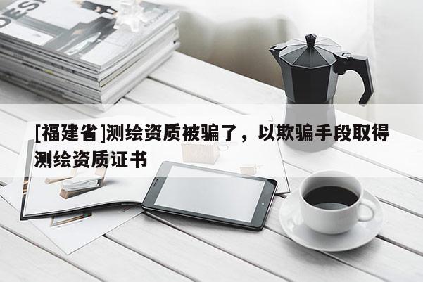 [福建省]測繪資質被騙了，以欺騙手段取得測繪資質證書