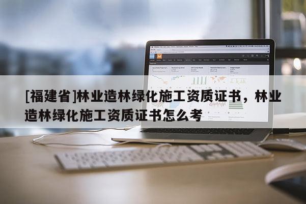 [福建省]林業造林綠化施工資質證書，林業造林綠化施工資質證書怎么考