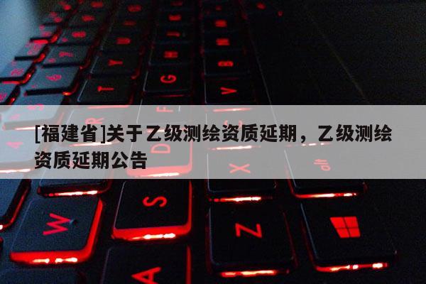 [福建省]關于乙級測繪資質延期，乙級測繪資質延期公告