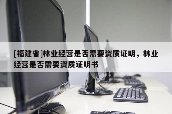 [福建省]林業(yè)經(jīng)營是否需要資質(zhì)證明，林業(yè)經(jīng)營是否需要資質(zhì)證明書