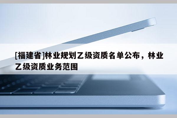 [福建省]林業(yè)規(guī)劃乙級資質(zhì)名單公布，林業(yè)乙級資質(zhì)業(yè)務范圍