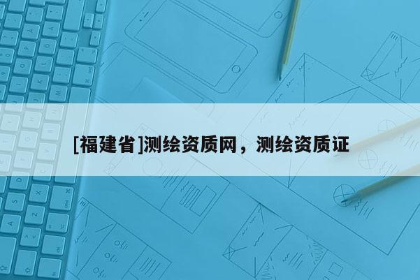 [福建省]測繪資質網，測繪資質證