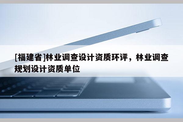 [福建省]林業(yè)調(diào)查設計資質(zhì)環(huán)評，林業(yè)調(diào)查規(guī)劃設計資質(zhì)單位