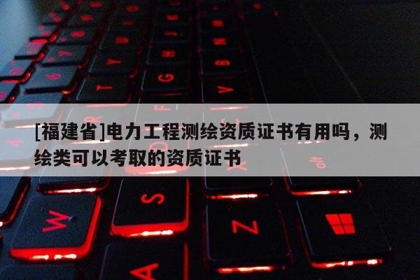 [福建省]電力工程測繪資質證書有用嗎，測繪類可以考取的資質證書