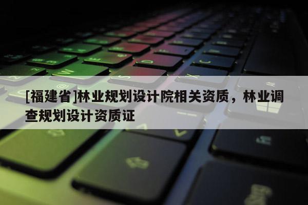 [福建省]林業規劃設計院相關資質，林業調查規劃設計資質證
