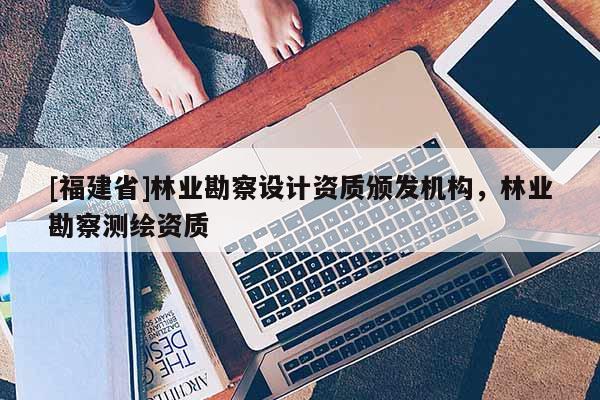 [福建省]林業(yè)勘察設(shè)計(jì)資質(zhì)頒發(fā)機(jī)構(gòu)，林業(yè)勘察測(cè)繪資質(zhì)