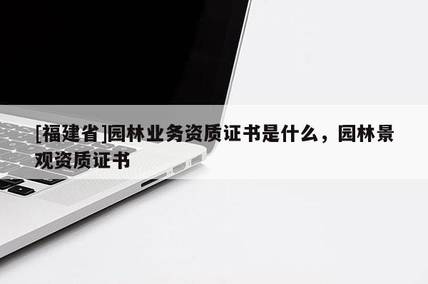 [福建省]園林業(yè)務(wù)資質(zhì)證書是什么，園林景觀資質(zhì)證書