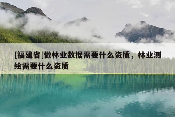 [福建省]做林業數據需要什么資質，林業測繪需要什么資質