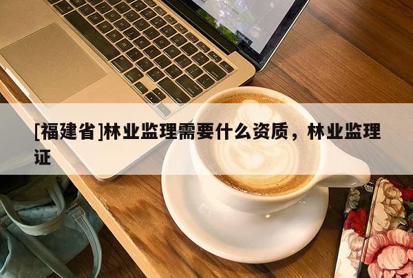 [福建省]林業監理需要什么資質，林業監理證