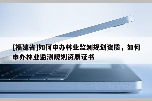 [福建省]如何申辦林業(yè)監(jiān)測規(guī)劃資質(zhì)，如何申辦林業(yè)監(jiān)測規(guī)劃資質(zhì)證書