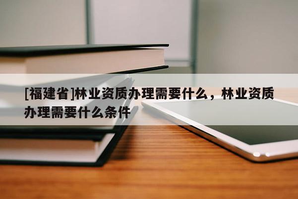 [福建省]林業(yè)資質(zhì)辦理需要什么，林業(yè)資質(zhì)辦理需要什么條件