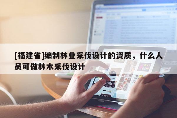 [福建省]編制林業采伐設計的資質，什么人員可做林木采伐設計