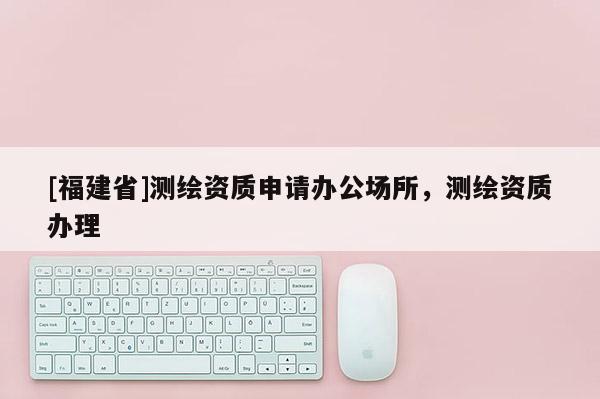 [福建省]測繪資質(zhì)申請(qǐng)辦公場所，測繪資質(zhì)辦理