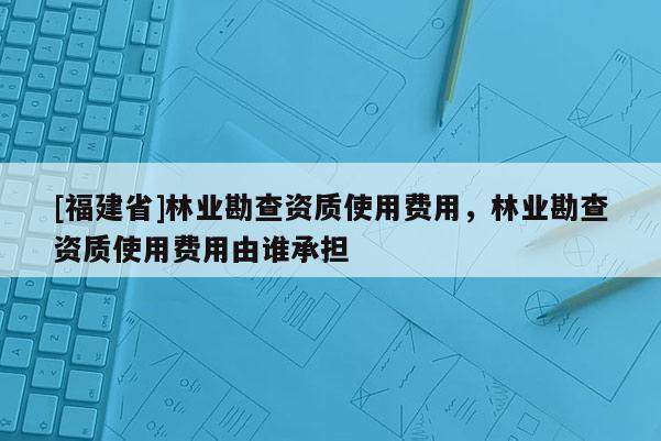 [福建省]林業(yè)勘查資質(zhì)使用費用，林業(yè)勘查資質(zhì)使用費用由誰承擔(dān)