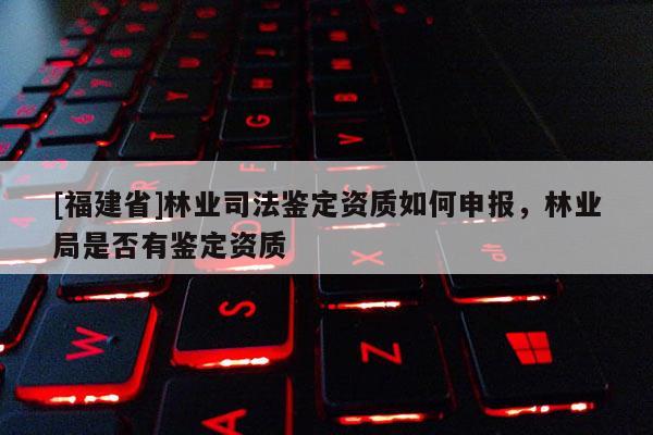 [福建省]林業(yè)司法鑒定資質(zhì)如何申報(bào)，林業(yè)局是否有鑒定資質(zhì)