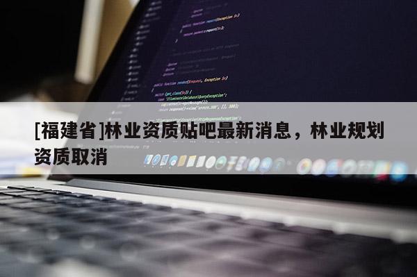 [福建省]林業資質貼吧最新消息，林業規劃資質取消
