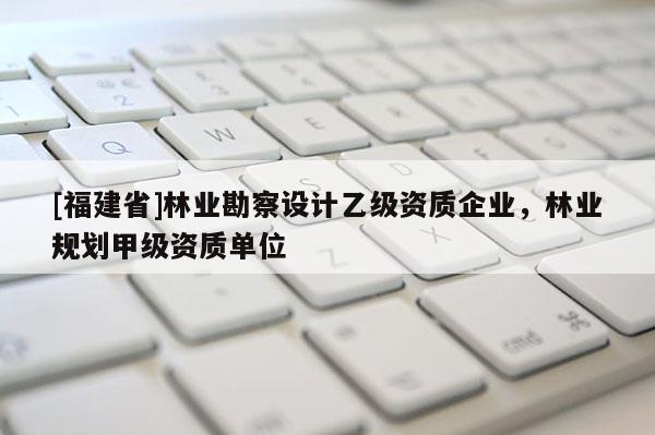 [福建省]林業勘察設計乙級資質企業，林業規劃甲級資質單位