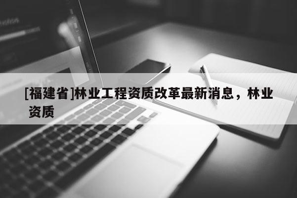 [福建省]林業工程資質改革最新消息，林業 資質