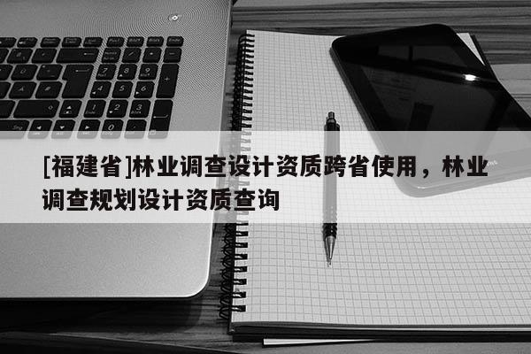 [福建省]林業調查設計資質跨省使用，林業調查規劃設計資質查詢