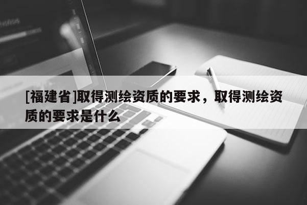[福建省]取得測繪資質的要求，取得測繪資質的要求是什么