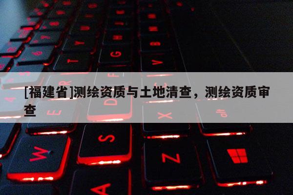 [福建省]測繪資質與土地清查，測繪資質審查