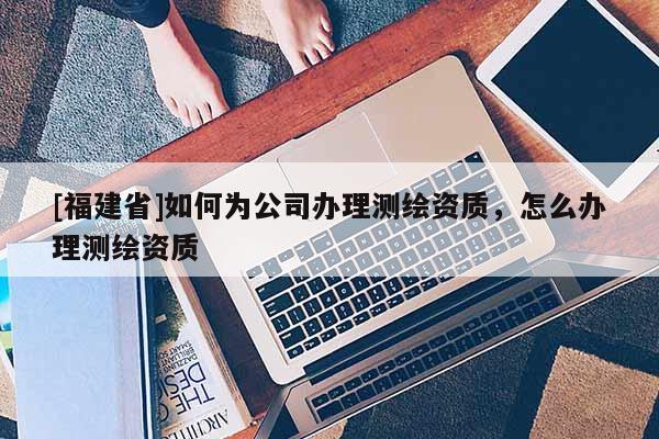 [福建省]如何為公司辦理測繪資質(zhì)，怎么辦理測繪資質(zhì)