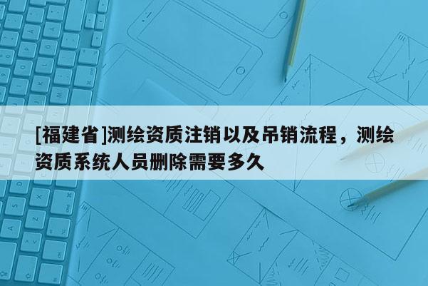 [福建省]測繪資質注銷以及吊銷流程，測繪資質系統人員刪除需要多久
