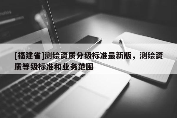 [福建省]測繪資質分級標準最新版，測繪資質等級標準和業務范圍