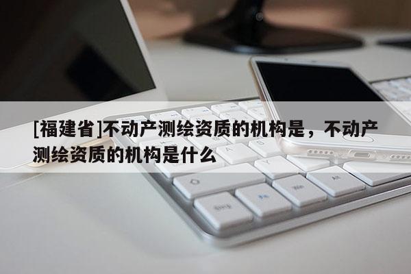 [福建省]不動產測繪資質的機構是，不動產測繪資質的機構是什么